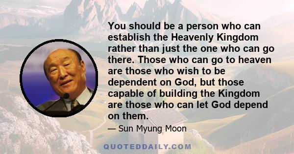 You should be a person who can establish the Heavenly Kingdom rather than just the one who can go there. Those who can go to heaven are those who wish to be dependent on God, but those capable of building the Kingdom