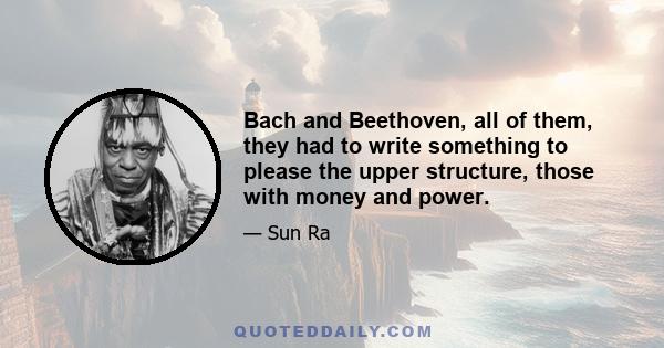 Bach and Beethoven, all of them, they had to write something to please the upper structure, those with money and power.