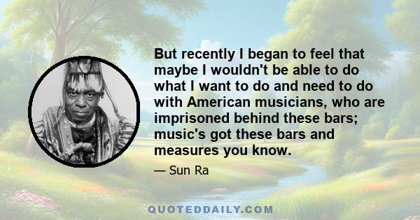 But recently I began to feel that maybe I wouldn't be able to do what I want to do and need to do with American musicians, who are imprisoned behind these bars; music's got these bars and measures you know.