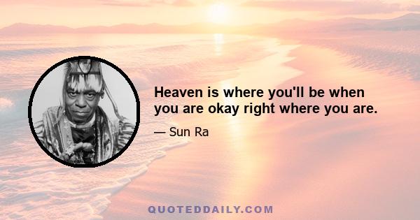 Heaven is where you'll be when you are okay right where you are.