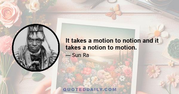 It takes a motion to notion and it takes a notion to motion.