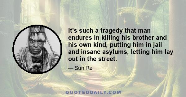 It's such a tragedy that man endures in killing his brother and his own kind, putting him in jail and insane asylums, letting him lay out in the street.