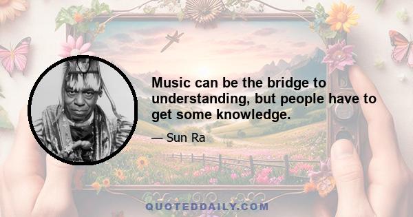 Music can be the bridge to understanding, but people have to get some knowledge.