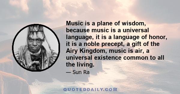 Music is a plane of wisdom, because music is a universal language, it is a language of honor, it is a noble precept, a gift of the Airy Kingdom, music is air, a universal existence common to all the living.