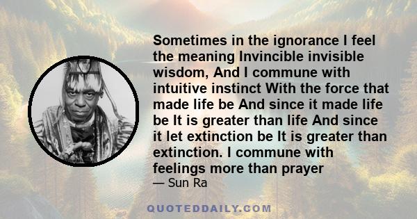 Sometimes in the ignorance I feel the meaning Invincible invisible wisdom, And I commune with intuitive instinct With the force that made life be And since it made life be It is greater than life And since it let