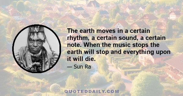 The earth moves in a certain rhythm, a certain sound, a certain note. When the music stops the earth will stop and everything upon it will die.