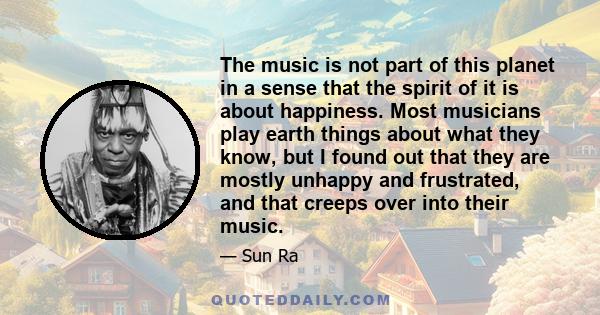 The music is not part of this planet in a sense that the spirit of it is about happiness. Most musicians play earth things about what they know, but I found out that they are mostly unhappy and frustrated, and that