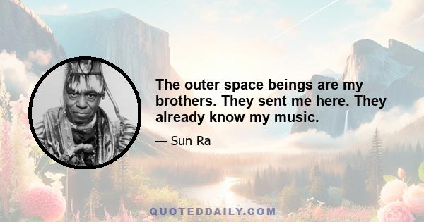 The outer space beings are my brothers. They sent me here. They already know my music.