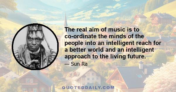 The real aim of music is to co-ordinate the minds of the people into an intelligent reach for a better world and an intelligent approach to the living future.