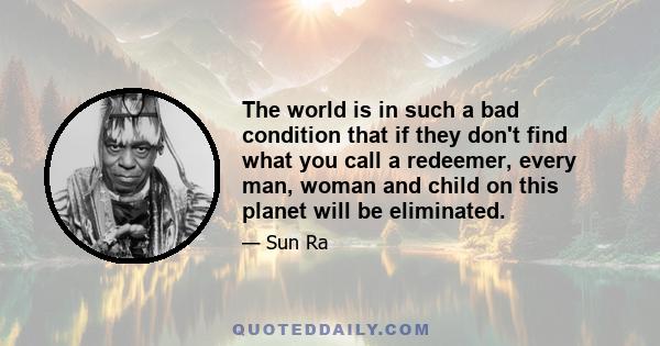 The world is in such a bad condition that if they don't find what you call a redeemer, every man, woman and child on this planet will be eliminated.