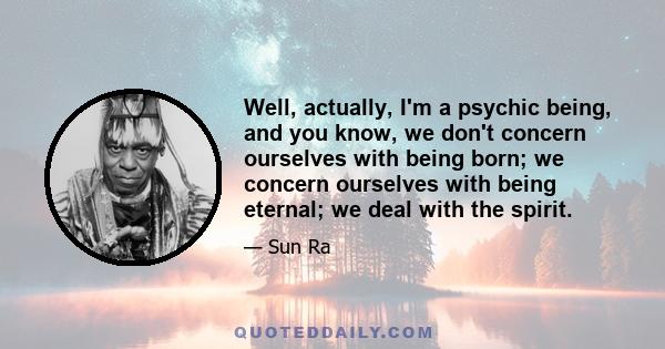 Well, actually, I'm a psychic being, and you know, we don't concern ourselves with being born; we concern ourselves with being eternal; we deal with the spirit.