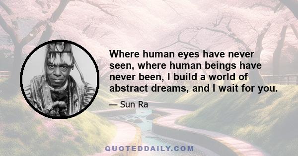 Where human eyes have never seen, where human beings have never been, I build a world of abstract dreams, and I wait for you.