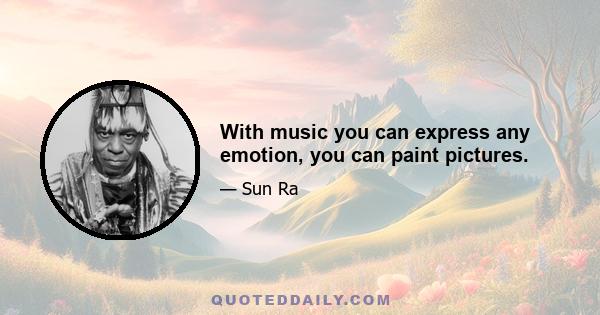 With music you can express any emotion, you can paint pictures.