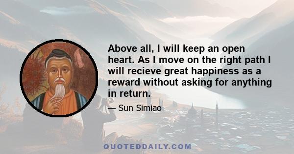 Above all, I will keep an open heart. As I move on the right path I will recieve great happiness as a reward without asking for anything in return.