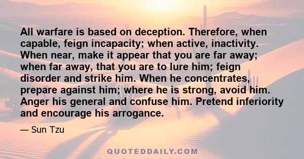 All warfare is based on deception. Therefore, when capable, feign incapacity; when active, inactivity. When near, make it appear that you are far away; when far away, that you are to lure him; feign disorder and strike