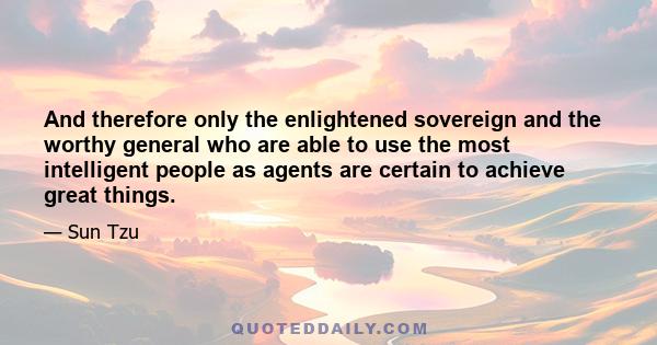 And therefore only the enlightened sovereign and the worthy general who are able to use the most intelligent people as agents are certain to achieve great things.