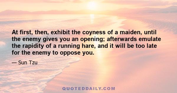 At first, then, exhibit the coyness of a maiden, until the enemy gives you an opening; afterwards emulate the rapidity of a running hare, and it will be too late for the enemy to oppose you.