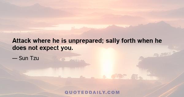 Attack where he is unprepared; sally forth when he does not expect you.