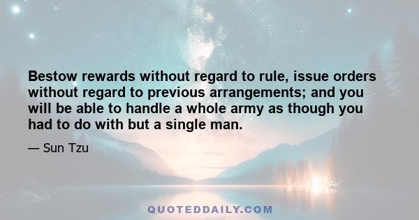 Bestow rewards without regard to rule, issue orders without regard to previous arrangements; and you will be able to handle a whole army as though you had to do with but a single man.