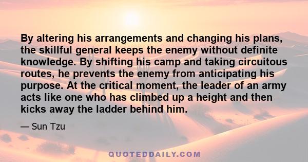 By altering his arrangements and changing his plans, the skillful general keeps the enemy without definite knowledge. By shifting his camp and taking circuitous routes, he prevents the enemy from anticipating his