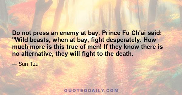 Do not press an enemy at bay. Prince Fu Ch'ai said: Wild beasts, when at bay, fight desperately. How much more is this true of men! If they know there is no alternative, they will fight to the death.