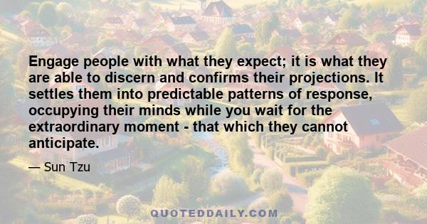 Engage people with what they expect; it is what they are able to discern and confirms their projections. It settles them into predictable patterns of response, occupying their minds while you wait for the extraordinary