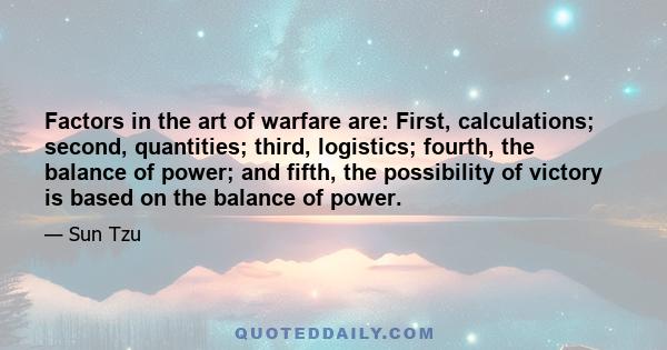 Factors in the art of warfare are: First, calculations; second, quantities; third, logistics; fourth, the balance of power; and fifth, the possibility of victory is based on the balance of power.