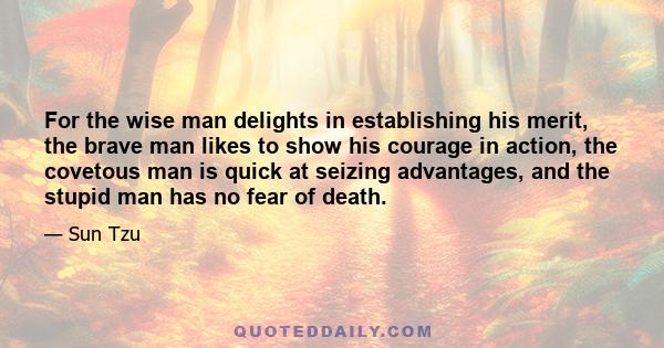 For the wise man delights in establishing his merit, the brave man likes to show his courage in action, the covetous man is quick at seizing advantages, and the stupid man has no fear of death.