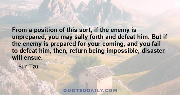 From a position of this sort, if the enemy is unprepared, you may sally forth and defeat him. But if the enemy is prepared for your coming, and you fail to defeat him, then, return being impossible, disaster will ensue.