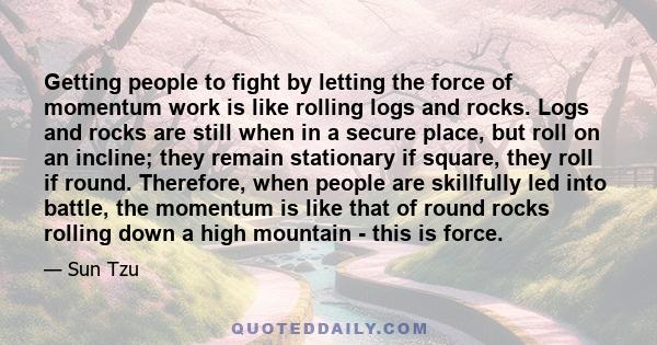 Getting people to fight by letting the force of momentum work is like rolling logs and rocks. Logs and rocks are still when in a secure place, but roll on an incline; they remain stationary if square, they roll if