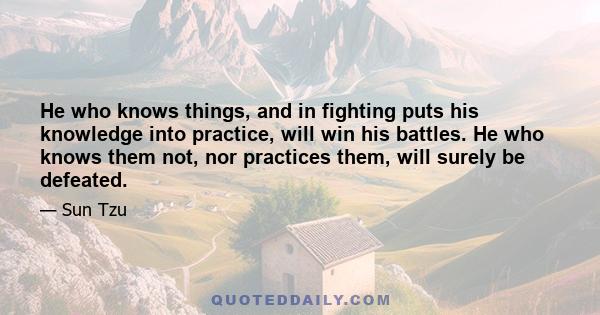 He who knows things, and in fighting puts his knowledge into practice, will win his battles. He who knows them not, nor practices them, will surely be defeated.