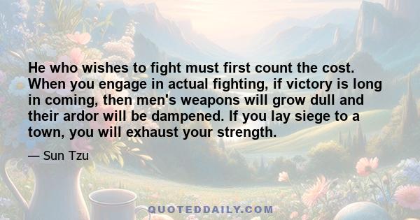 He who wishes to fight must first count the cost. When you engage in actual fighting, if victory is long in coming, then men's weapons will grow dull and their ardor will be dampened. If you lay siege to a town, you