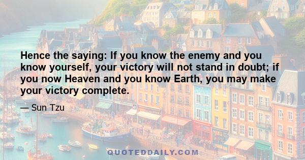 Hence the saying: If you know the enemy and you know yourself, your victory will not stand in doubt; if you now Heaven and you know Earth, you may make your victory complete.