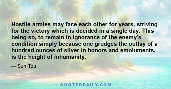 Hostile armies may face each other for years, striving for the victory which is decided in a single day. This being so, to remain in ignorance of the enemy's condition simply because one grudges the outlay of a hundred