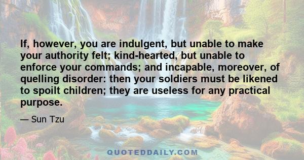 If, however, you are indulgent, but unable to make your authority felt; kind-hearted, but unable to enforce your commands; and incapable, moreover, of quelling disorder: then your soldiers must be likened to spoilt