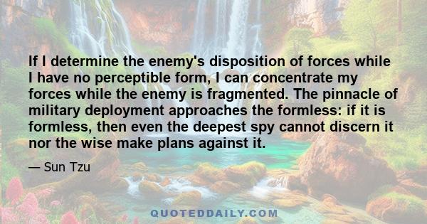 If I determine the enemy's disposition of forces while I have no perceptible form, I can concentrate my forces while the enemy is fragmented. The pinnacle of military deployment approaches the formless: if it is