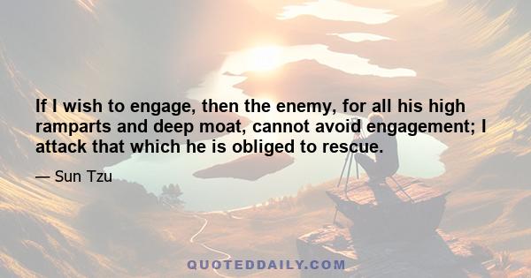 If I wish to engage, then the enemy, for all his high ramparts and deep moat, cannot avoid engagement; I attack that which he is obliged to rescue.