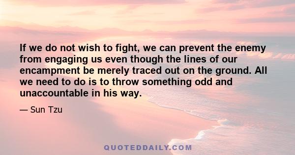 If we do not wish to fight, we can prevent the enemy from engaging us even though the lines of our encampment be merely traced out on the ground. All we need to do is to throw something odd and unaccountable in his way.