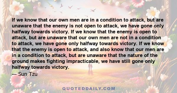 If we know that our own men are in a condition to attack, but are unaware that the enemy is not open to attack, we have gone only halfway towards victory. If we know that the enemy is open to attack, but are unaware