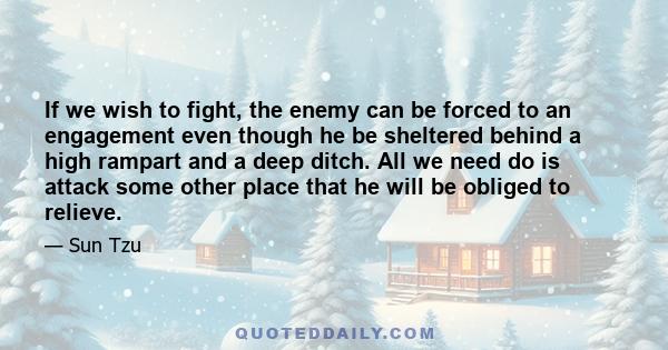 If we wish to fight, the enemy can be forced to an engagement even though he be sheltered behind a high rampart and a deep ditch. All we need do is attack some other place that he will be obliged to relieve.