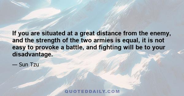 If you are situated at a great distance from the enemy, and the strength of the two armies is equal, it is not easy to provoke a battle, and fighting will be to your disadvantage.