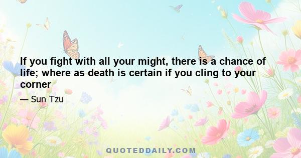 If you fight with all your might, there is a chance of life; where as death is certain if you cling to your corner