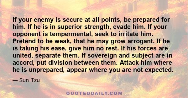 If your enemy is secure at all points, be prepared for him. If he is in superior strength, evade him. If your opponent is tempermental, seek to irritate him. Pretend to be weak, that he may grow arrogant. If he is