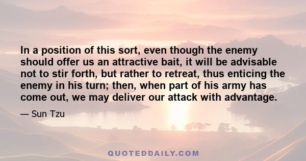 In a position of this sort, even though the enemy should offer us an attractive bait, it will be advisable not to stir forth, but rather to retreat, thus enticing the enemy in his turn; then, when part of his army has