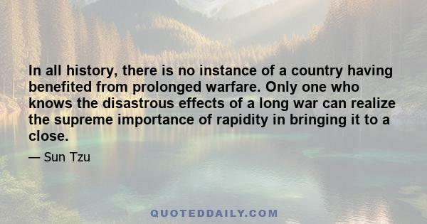 In all history, there is no instance of a country having benefited from prolonged warfare. Only one who knows the disastrous effects of a long war can realize the supreme importance of rapidity in bringing it to a close.