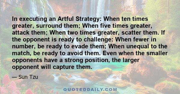 In executing an Artful Strategy: When ten times greater, surround them; When five times greater, attack them; When two times greater, scatter them. If the opponent is ready to challenge: When fewer in number, be ready