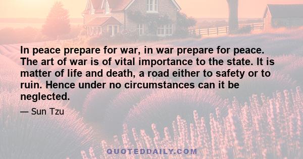 In peace prepare for war, in war prepare for peace. The art of war is of vital importance to the state. It is matter of life and death, a road either to safety or to ruin. Hence under no circumstances can it be