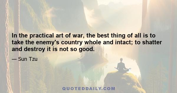 In the practical art of war, the best thing of all is to take the enemy's country whole and intact; to shatter and destroy it is not so good.