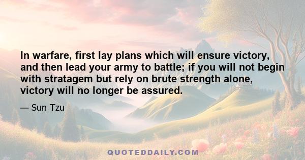 In warfare, first lay plans which will ensure victory, and then lead your army to battle; if you will not begin with stratagem but rely on brute strength alone, victory will no longer be assured.