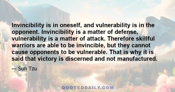 Invincibility is in oneself, and vulnerability is in the opponent. Invincibility is a matter of defense, vulnerability is a matter of attack. Therefore skillful warriors are able to be invincible, but they cannot cause